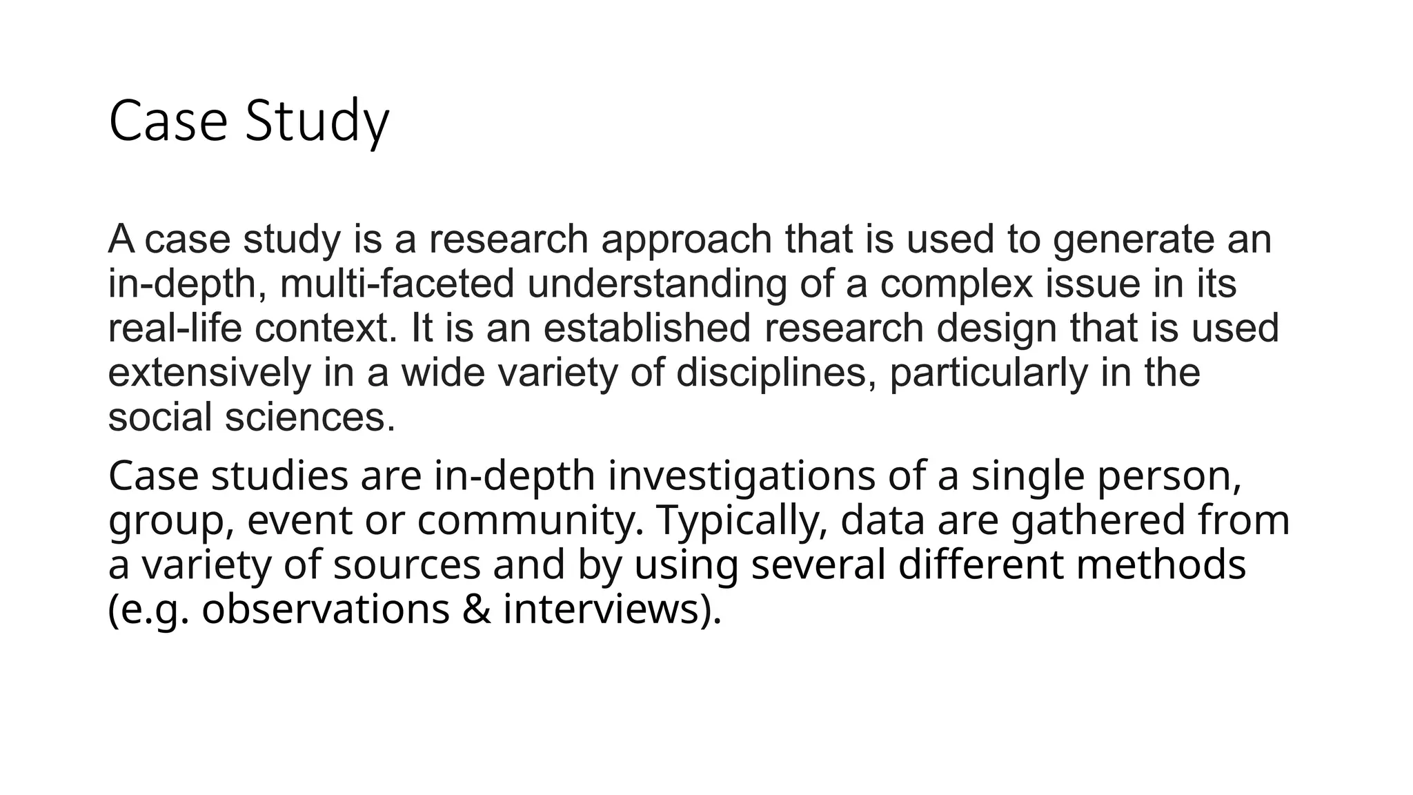 Case Study
A case study is a research approach that is used to generate an
in-depth, multi-faceted understanding of a complex issue in its
real-life context. It is an established research design that is used
extensively in a wide variety of disciplines, particularly in the
social sciences.
Case studies are in-depth investigations of a single person,
group, event or community. Typically, data are gathered from
a variety of sources and by using several different methods
(e.g. observations & interviews).
 