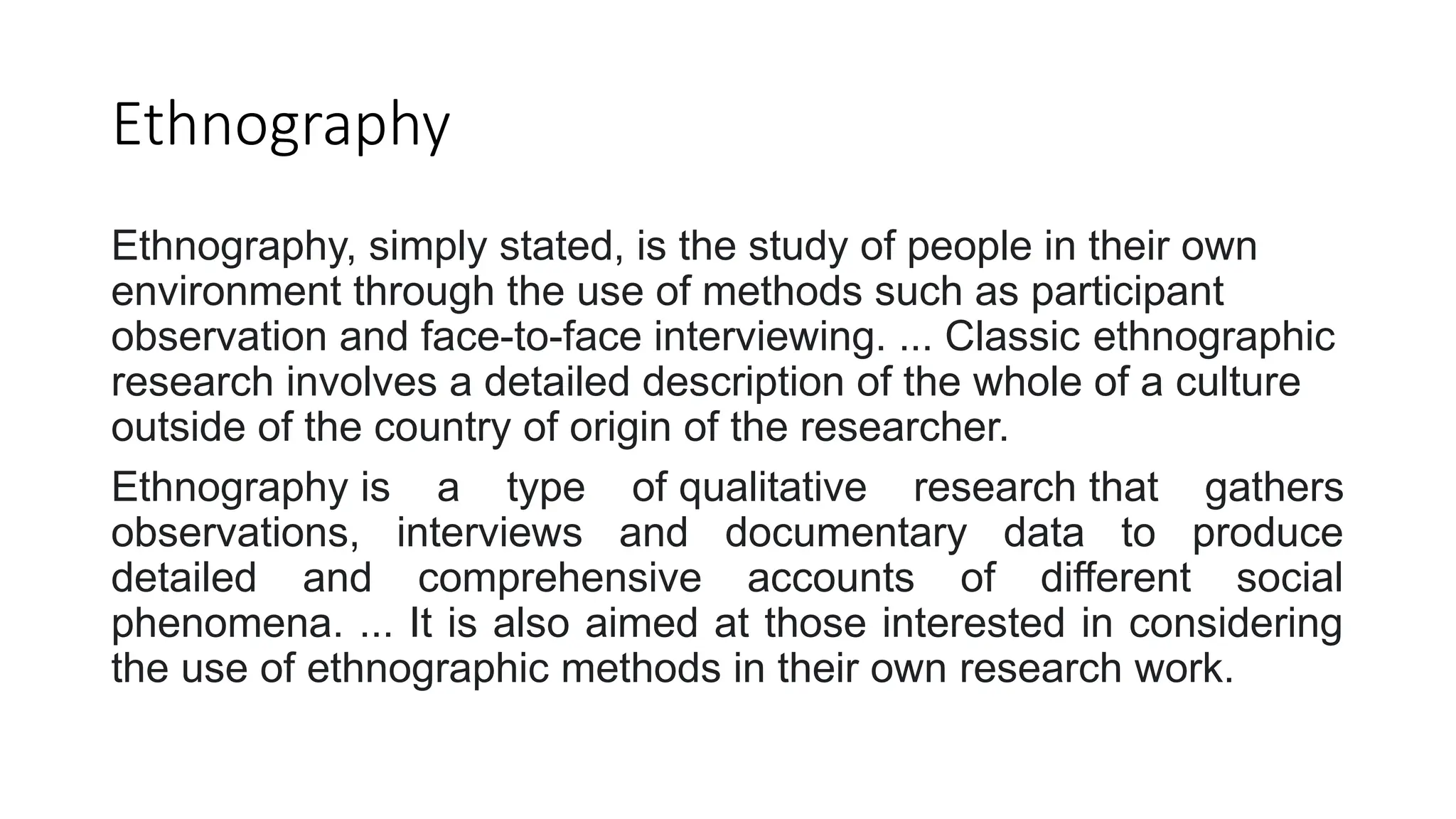 Ethnography
Ethnography, simply stated, is the study of people in their own
environment through the use of methods such as participant
observation and face-to-face interviewing. ... Classic ethnographic
research involves a detailed description of the whole of a culture
outside of the country of origin of the researcher.
Ethnography is a type of qualitative research that gathers
observations, interviews and documentary data to produce
detailed and comprehensive accounts of different social
phenomena. ... It is also aimed at those interested in considering
the use of ethnographic methods in their own research work.
 