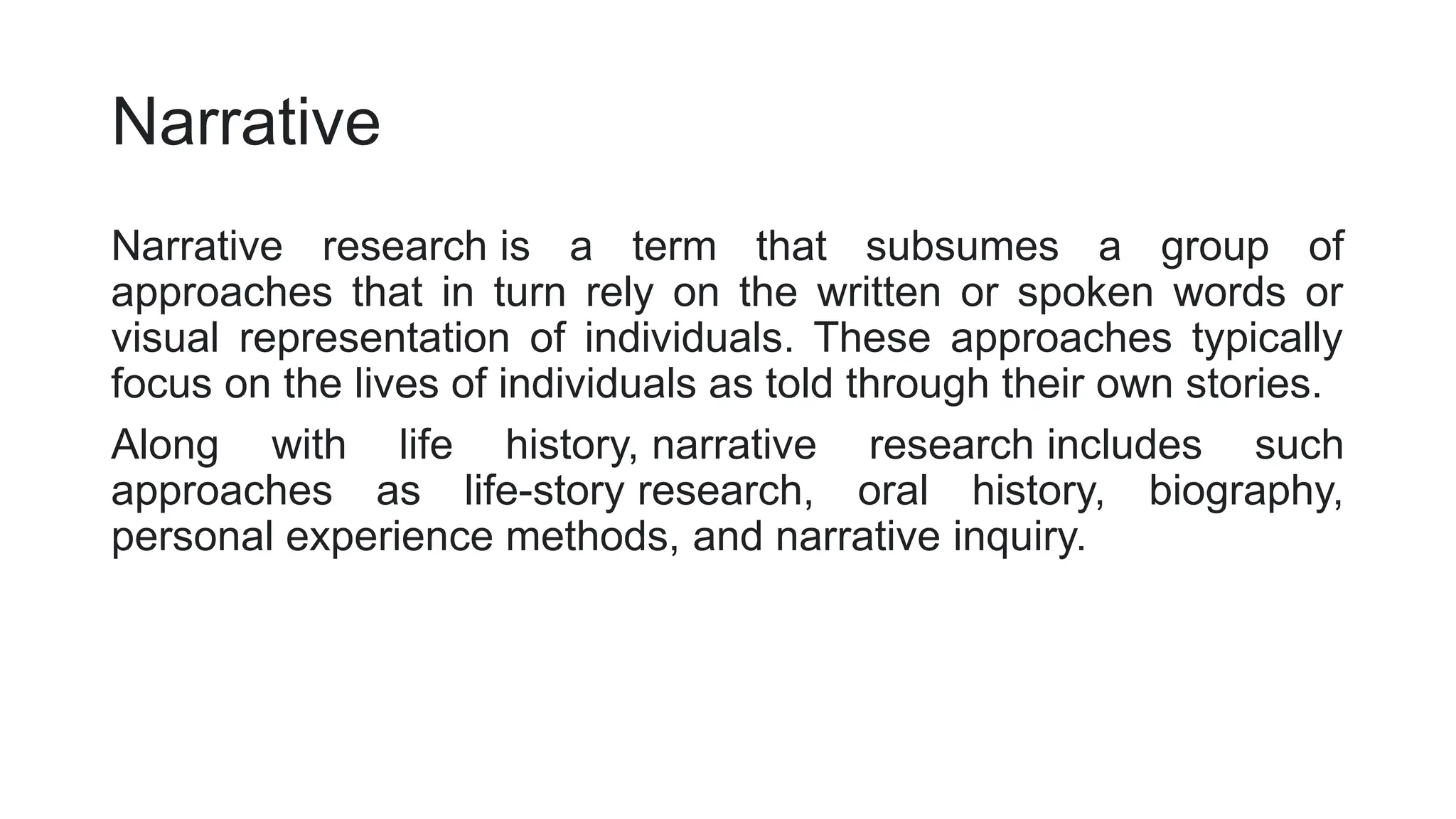 Narrative
Narrative research is a term that subsumes a group of
approaches that in turn rely on the written or spoken words or
visual representation of individuals. These approaches typically
focus on the lives of individuals as told through their own stories.
Along with life history, narrative research includes such
approaches as life-story research, oral history, biography,
personal experience methods, and narrative inquiry.
 
