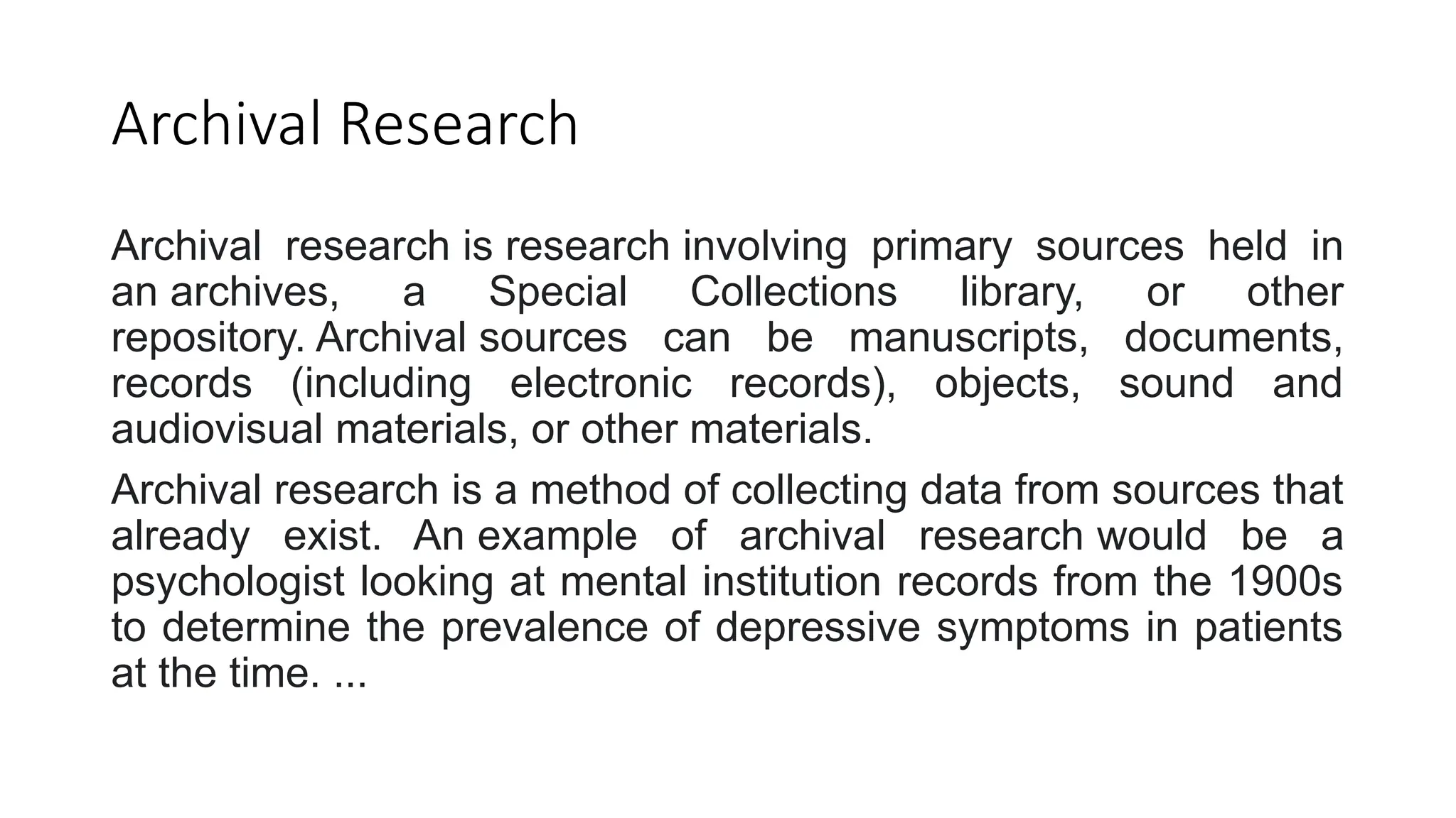 Archival Research
Archival research is research involving primary sources held in
an archives, a Special Collections library, or other
repository. Archival sources can be manuscripts, documents,
records (including electronic records), objects, sound and
audiovisual materials, or other materials.
Archival research is a method of collecting data from sources that
already exist. An example of archival research would be a
psychologist looking at mental institution records from the 1900s
to determine the prevalence of depressive symptoms in patients
at the time. ...
 