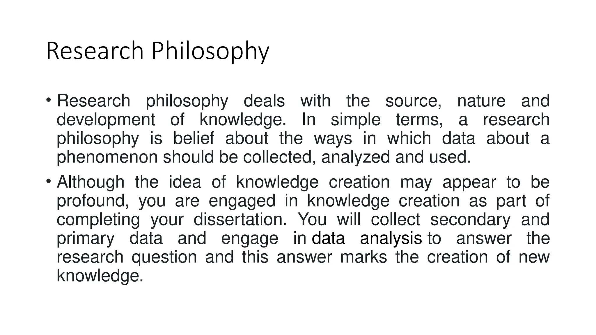 Research Philosophy
• Research philosophy deals with the source, nature and
development of knowledge. In simple terms, a research
philosophy is belief about the ways in which data about a
phenomenon should be collected, analyzed and used.
• Although the idea of knowledge creation may appear to be
profound, you are engaged in knowledge creation as part of
completing your dissertation. You will collect secondary and
primary data and engage in data analysis to answer the
research question and this answer marks the creation of new
knowledge.
 