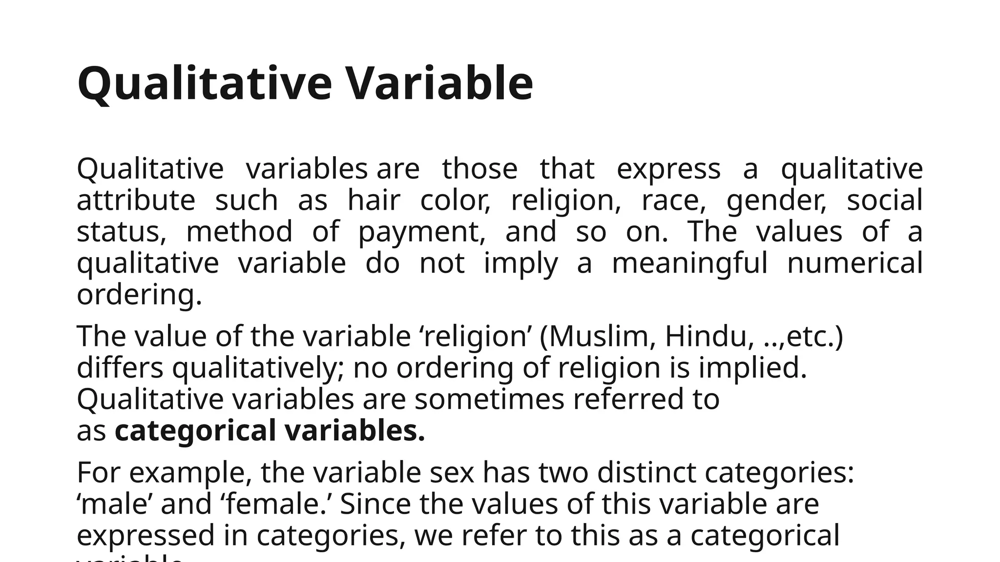 Qualitative Variable
Qualitative variables are those that express a qualitative
attribute such as hair color, religion, race, gender, social
status, method of payment, and so on. The values of a
qualitative variable do not imply a meaningful numerical
ordering.
The value of the variable ‘religion’ (Muslim, Hindu, ..,etc.)
differs qualitatively; no ordering of religion is implied.
Qualitative variables are sometimes referred to
as categorical variables.
For example, the variable sex has two distinct categories:
‘male’ and ‘female.’ Since the values of this variable are
expressed in categories, we refer to this as a categorical
 