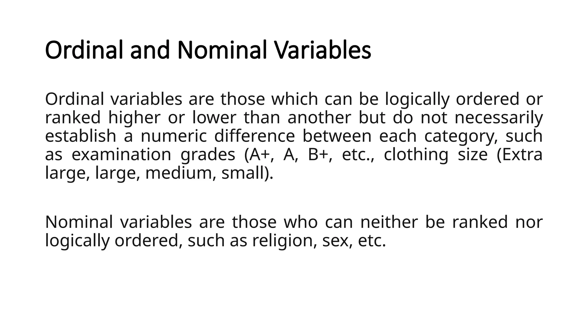 Ordinal and Nominal Variables
Ordinal variables are those which can be logically ordered or
ranked higher or lower than another but do not necessarily
establish a numeric difference between each category, such
as examination grades (A+, A, B+, etc., clothing size (Extra
large, large, medium, small).
Nominal variables are those who can neither be ranked nor
logically ordered, such as religion, sex, etc.
 
