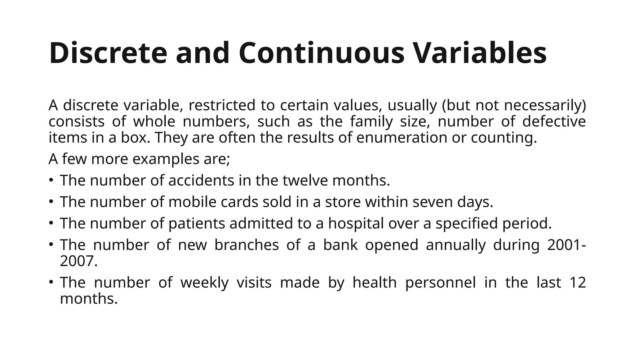 Discrete and Continuous Variables
A discrete variable, restricted to certain values, usually (but not necessarily)
consists of whole numbers, such as the family size, number of defective
items in a box. They are often the results of enumeration or counting.
A few more examples are;
• The number of accidents in the twelve months.
• The number of mobile cards sold in a store within seven days.
• The number of patients admitted to a hospital over a specified period.
• The number of new branches of a bank opened annually during 2001-
2007.
• The number of weekly visits made by health personnel in the last 12
months.
 