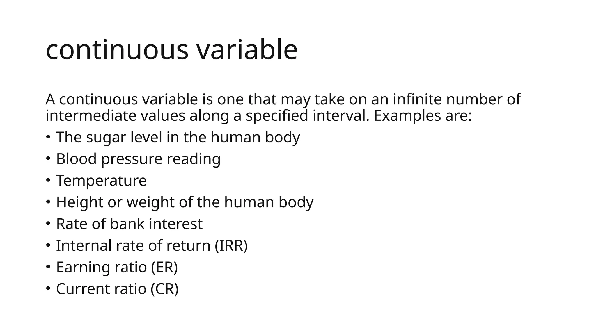 continuous variable
A continuous variable is one that may take on an infinite number of
intermediate values along a specified interval. Examples are:
• The sugar level in the human body
• Blood pressure reading
• Temperature
• Height or weight of the human body
• Rate of bank interest
• Internal rate of return (IRR)
• Earning ratio (ER)
• Current ratio (CR)
 
