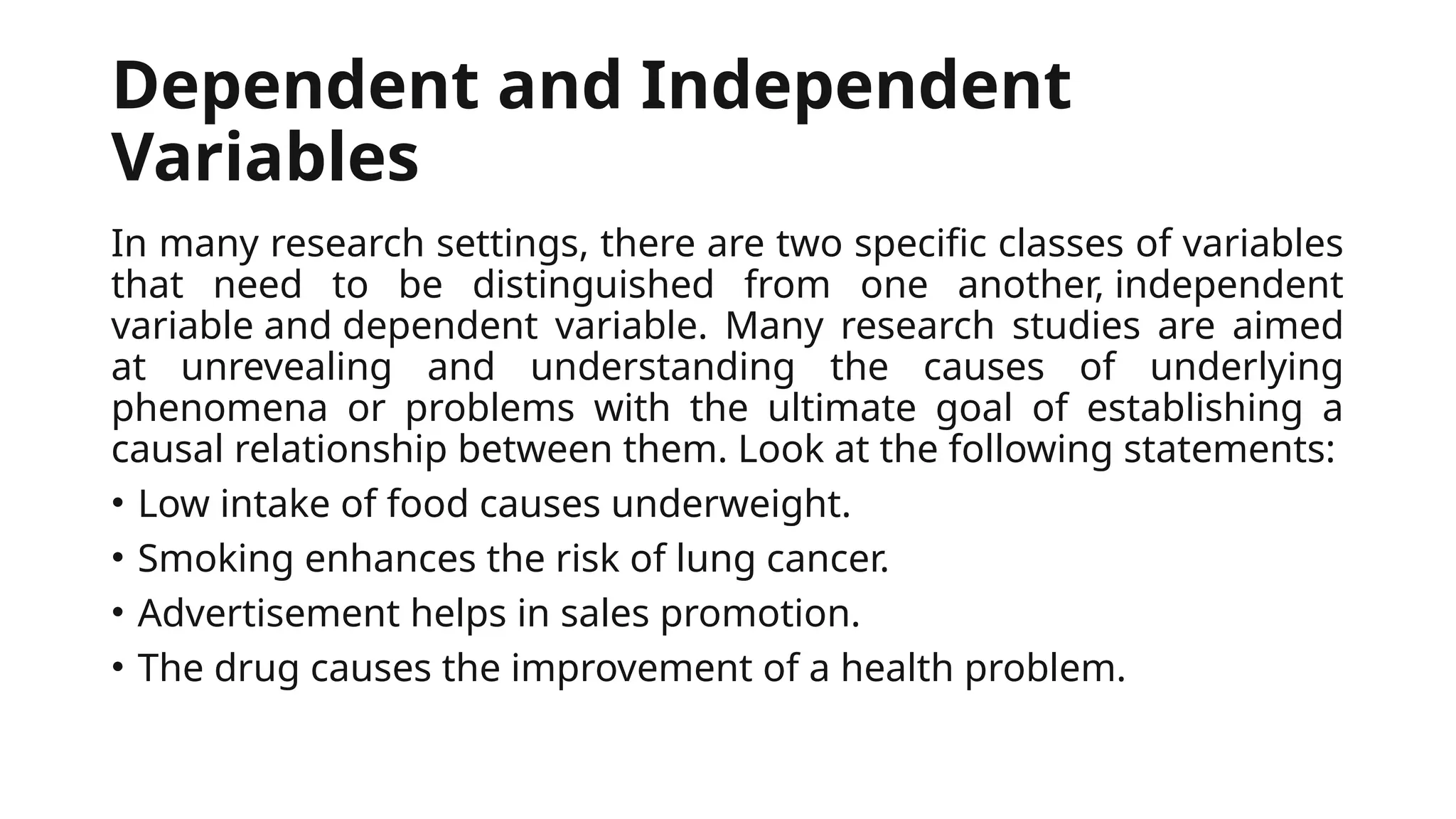 Dependent and Independent
Variables
In many research settings, there are two specific classes of variables
that need to be distinguished from one another, independent
variable and dependent variable. Many research studies are aimed
at unrevealing and understanding the causes of underlying
phenomena or problems with the ultimate goal of establishing a
causal relationship between them. Look at the following statements:
• Low intake of food causes underweight.
• Smoking enhances the risk of lung cancer.
• Advertisement helps in sales promotion.
• The drug causes the improvement of a health problem.
 