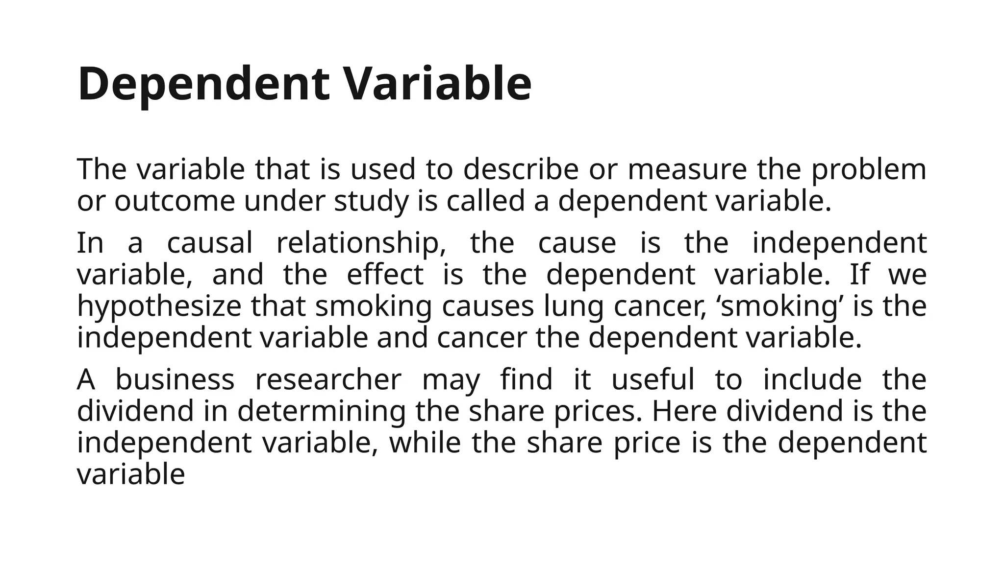 Dependent Variable
The variable that is used to describe or measure the problem
or outcome under study is called a dependent variable.
In a causal relationship, the cause is the independent
variable, and the effect is the dependent variable. If we
hypothesize that smoking causes lung cancer, ‘smoking’ is the
independent variable and cancer the dependent variable.
A business researcher may find it useful to include the
dividend in determining the share prices. Here dividend is the
independent variable, while the share price is the dependent
variable
 