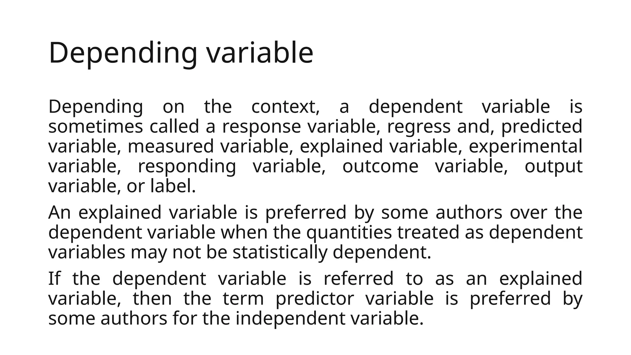 Depending variable
Depending on the context, a dependent variable is
sometimes called a response variable, regress and, predicted
variable, measured variable, explained variable, experimental
variable, responding variable, outcome variable, output
variable, or label.
An explained variable is preferred by some authors over the
dependent variable when the quantities treated as dependent
variables may not be statistically dependent.
If the dependent variable is referred to as an explained
variable, then the term predictor variable is preferred by
some authors for the independent variable.
 