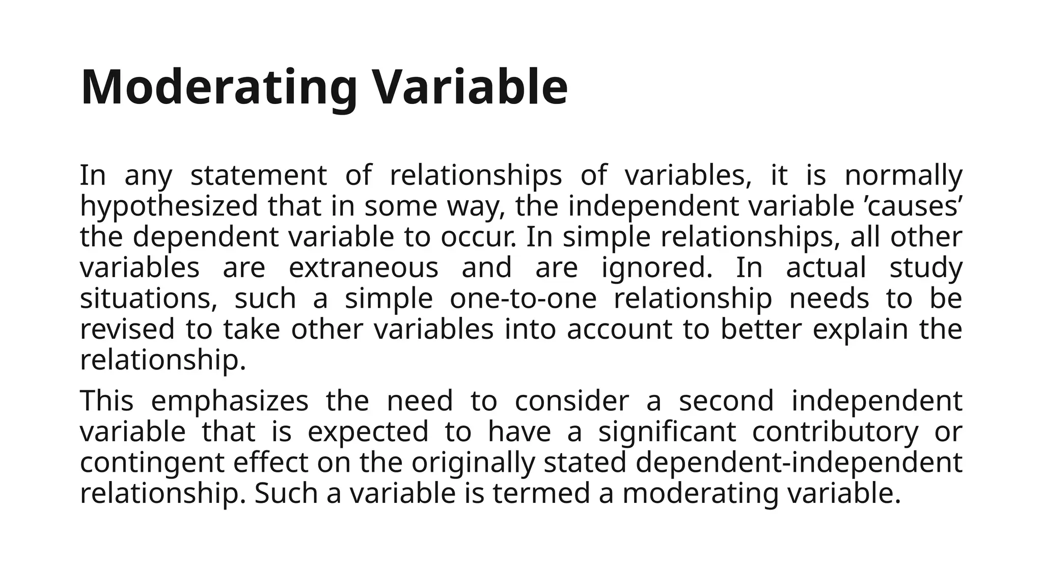 Moderating Variable
In any statement of relationships of variables, it is normally
hypothesized that in some way, the independent variable ’causes’
the dependent variable to occur. In simple relationships, all other
variables are extraneous and are ignored. In actual study
situations, such a simple one-to-one relationship needs to be
revised to take other variables into account to better explain the
relationship.
This emphasizes the need to consider a second independent
variable that is expected to have a significant contributory or
contingent effect on the originally stated dependent-independent
relationship. Such a variable is termed a moderating variable.
 