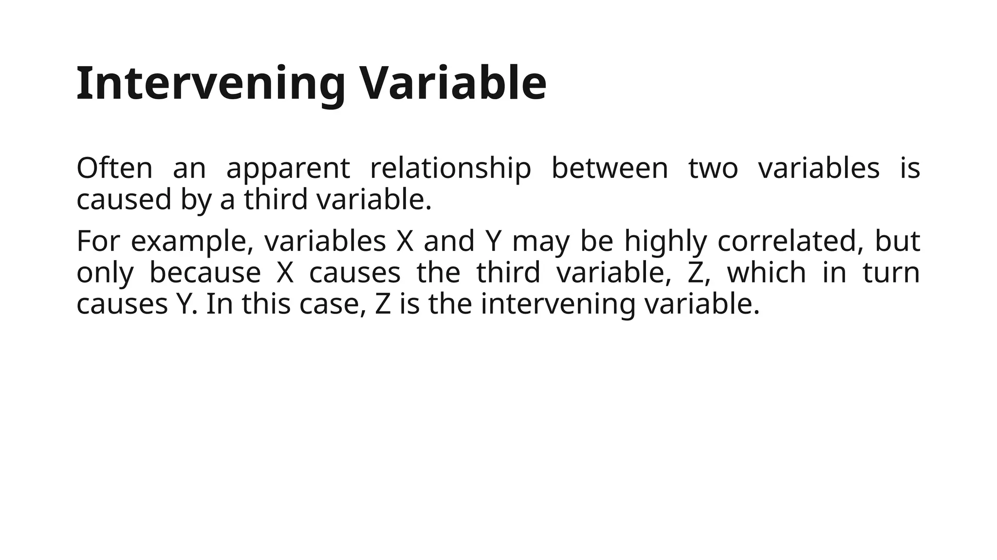 Intervening Variable
Often an apparent relationship between two variables is
caused by a third variable.
For example, variables X and Y may be highly correlated, but
only because X causes the third variable, Z, which in turn
causes Y. In this case, Z is the intervening variable.
 