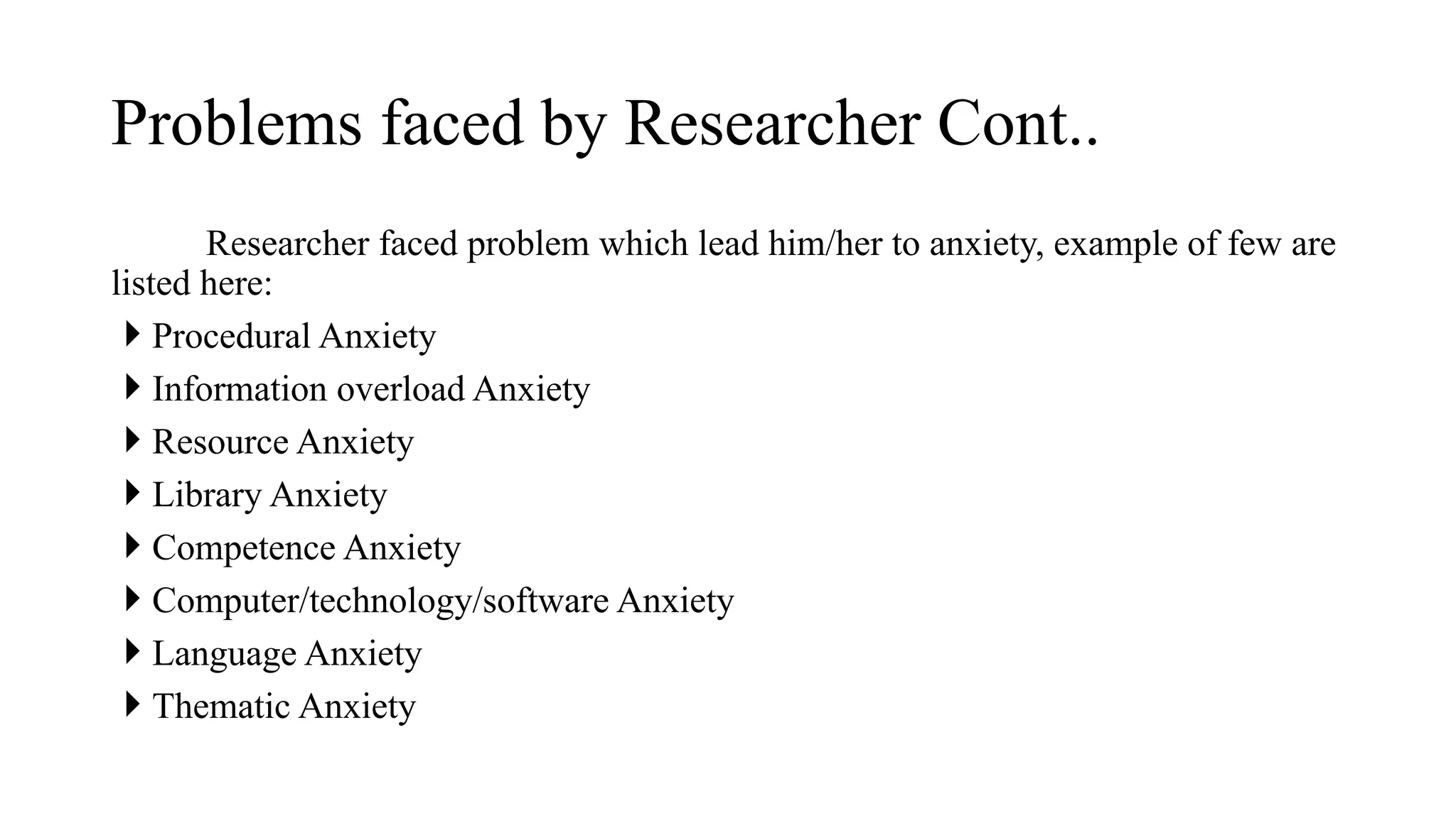 Researcher faced problem which lead him/her to anxiety, example of few are
listed here:
 Procedural Anxiety
 Information overload Anxiety
 Resource Anxiety
 Library Anxiety
 Competence Anxiety
 Computer/technology/software Anxiety
 Language Anxiety
 Thematic Anxiety
Problems faced by Researcher Cont..
 