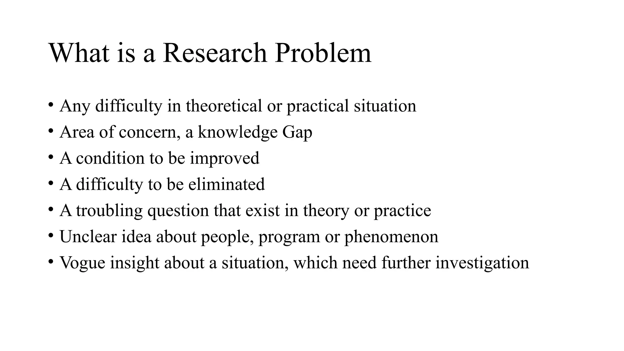• Any difficulty in theoretical or practical situation
• Area of concern, a knowledge Gap
• A condition to be improved
• A difficulty to be eliminated
• A troubling question that exist in theory or practice
• Unclear idea about people, program or phenomenon
• Vogue insight about a situation, which need further investigation
What is a Research Problem
 