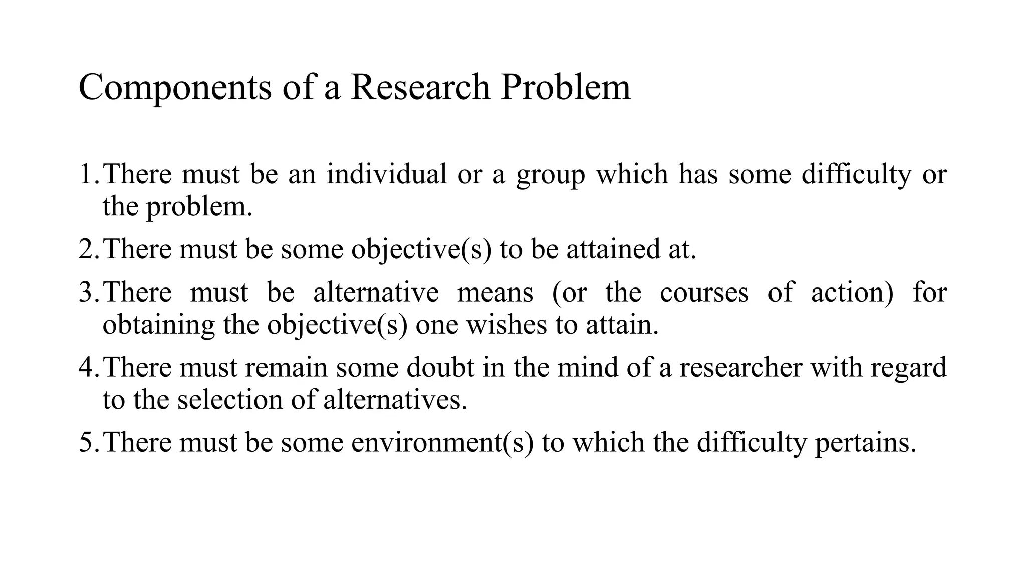 1.There must be an individual or a group which has some difficulty or
the problem.
2.There must be some objective(s) to be attained at.
3.There must be alternative means (or the courses of action) for
obtaining the objective(s) one wishes to attain.
4.There must remain some doubt in the mind of a researcher with regard
to the selection of alternatives.
5.There must be some environment(s) to which the difficulty pertains.
Components of a Research Problem
 