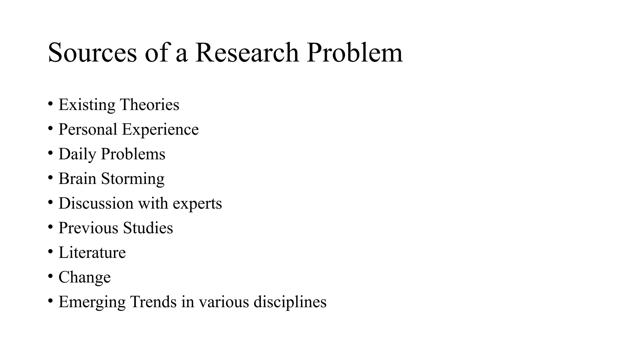• Existing Theories
• Personal Experience
• Daily Problems
• Brain Storming
• Discussion with experts
• Previous Studies
• Literature
• Change
• Emerging Trends in various disciplines
Sources of a Research Problem
 