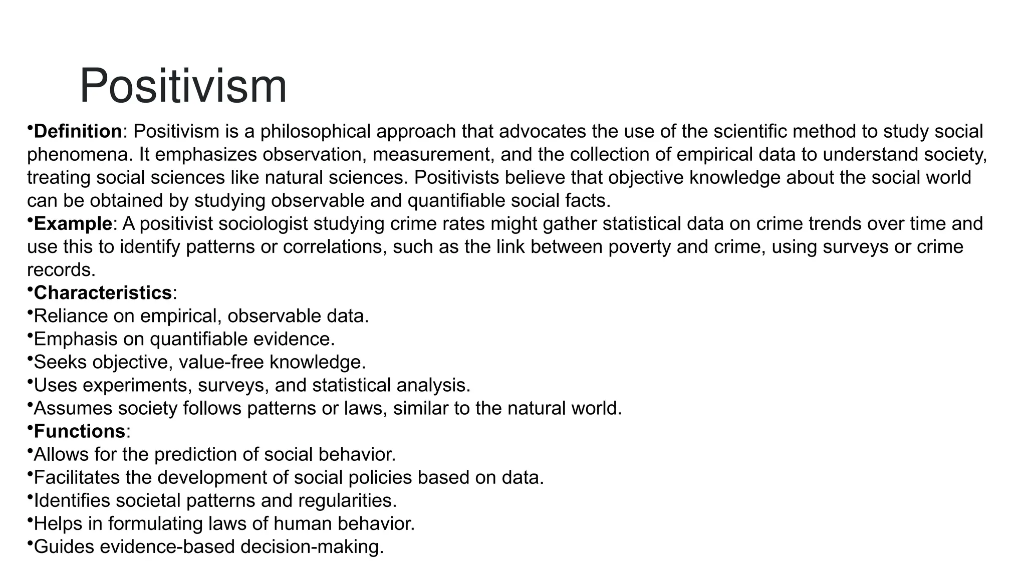Positivism
•Definition: Positivism is a philosophical approach that advocates the use of the scientific method to study social
phenomena. It emphasizes observation, measurement, and the collection of empirical data to understand society,
treating social sciences like natural sciences. Positivists believe that objective knowledge about the social world
can be obtained by studying observable and quantifiable social facts.
•Example: A positivist sociologist studying crime rates might gather statistical data on crime trends over time and
use this to identify patterns or correlations, such as the link between poverty and crime, using surveys or crime
records.
•Characteristics:
•Reliance on empirical, observable data.
•Emphasis on quantifiable evidence.
•Seeks objective, value-free knowledge.
•Uses experiments, surveys, and statistical analysis.
•Assumes society follows patterns or laws, similar to the natural world.
•Functions:
•Allows for the prediction of social behavior.
•Facilitates the development of social policies based on data.
•Identifies societal patterns and regularities.
•Helps in formulating laws of human behavior.
•Guides evidence-based decision-making.
 