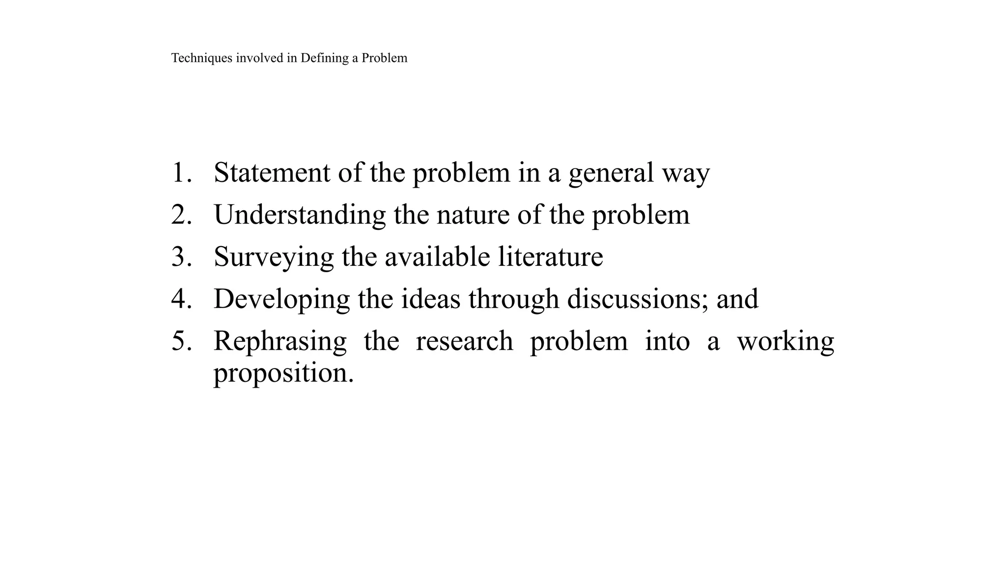 1. Statement of the problem in a general way
2. Understanding the nature of the problem
3. Surveying the available literature
4. Developing the ideas through discussions; and
5. Rephrasing the research problem into a working
proposition.
Techniques involved in Defining a Problem
 