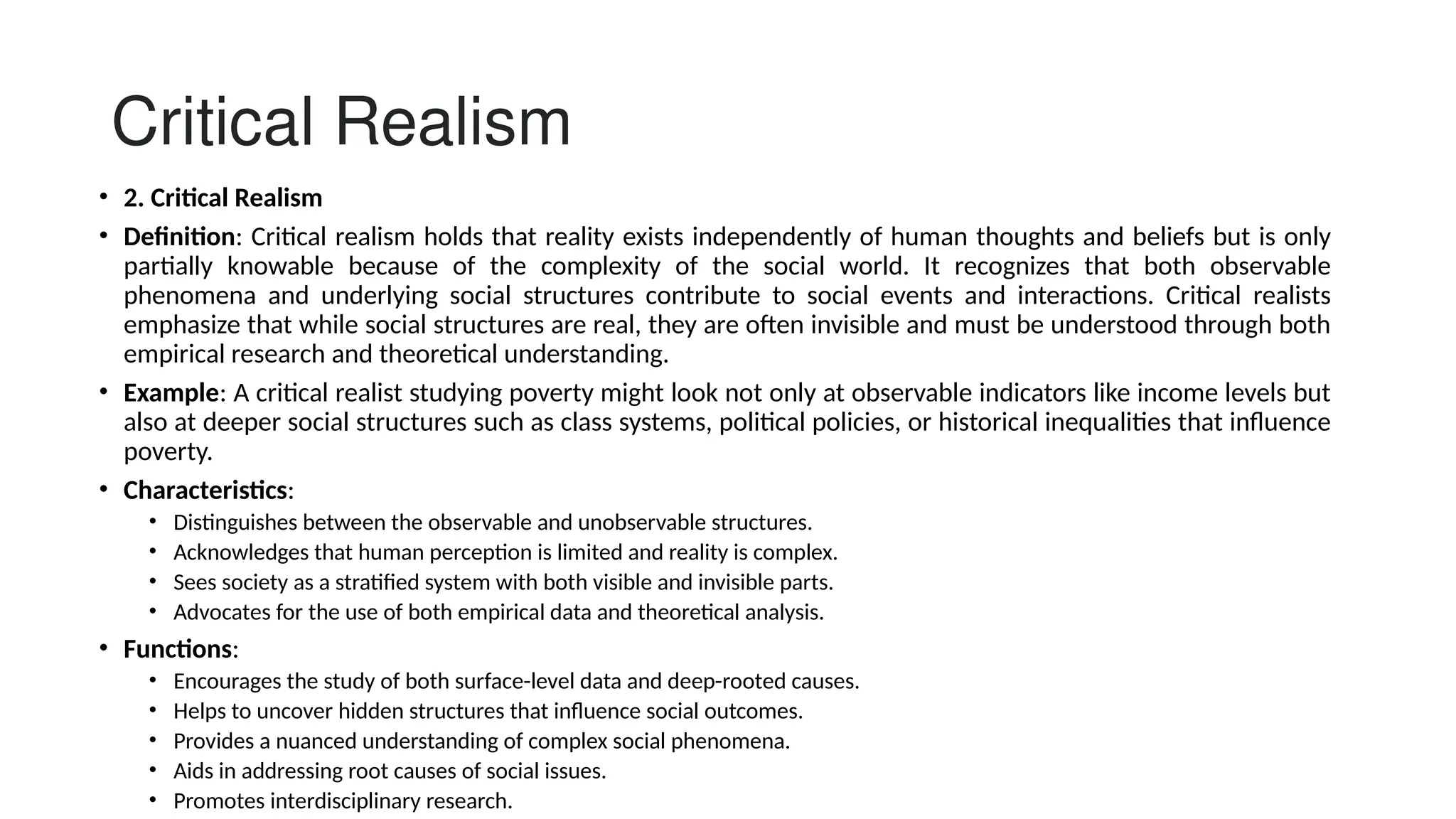 Critical Realism
• 2. Critical Realism
• Definition: Critical realism holds that reality exists independently of human thoughts and beliefs but is only
partially knowable because of the complexity of the social world. It recognizes that both observable
phenomena and underlying social structures contribute to social events and interactions. Critical realists
emphasize that while social structures are real, they are often invisible and must be understood through both
empirical research and theoretical understanding.
• Example: A critical realist studying poverty might look not only at observable indicators like income levels but
also at deeper social structures such as class systems, political policies, or historical inequalities that influence
poverty.
• Characteristics:
• Distinguishes between the observable and unobservable structures.
• Acknowledges that human perception is limited and reality is complex.
• Sees society as a stratified system with both visible and invisible parts.
• Advocates for the use of both empirical data and theoretical analysis.
• Functions:
• Encourages the study of both surface-level data and deep-rooted causes.
• Helps to uncover hidden structures that influence social outcomes.
• Provides a nuanced understanding of complex social phenomena.
• Aids in addressing root causes of social issues.
• Promotes interdisciplinary research.
 