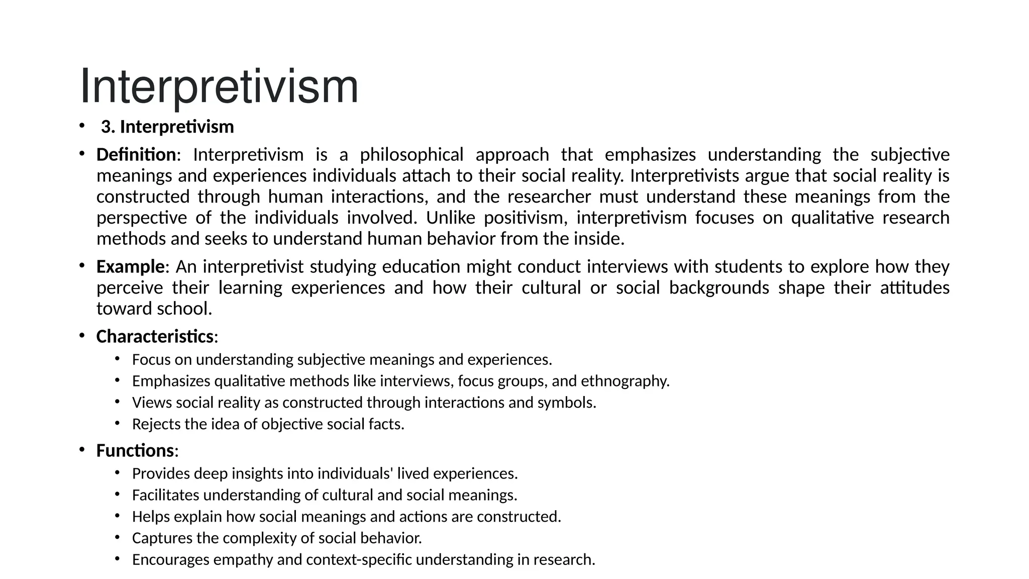 Interpretivism
• 3. Interpretivism
• Definition: Interpretivism is a philosophical approach that emphasizes understanding the subjective
meanings and experiences individuals attach to their social reality. Interpretivists argue that social reality is
constructed through human interactions, and the researcher must understand these meanings from the
perspective of the individuals involved. Unlike positivism, interpretivism focuses on qualitative research
methods and seeks to understand human behavior from the inside.
• Example: An interpretivist studying education might conduct interviews with students to explore how they
perceive their learning experiences and how their cultural or social backgrounds shape their attitudes
toward school.
• Characteristics:
• Focus on understanding subjective meanings and experiences.
• Emphasizes qualitative methods like interviews, focus groups, and ethnography.
• Views social reality as constructed through interactions and symbols.
• Rejects the idea of objective social facts.
• Functions:
• Provides deep insights into individuals' lived experiences.
• Facilitates understanding of cultural and social meanings.
• Helps explain how social meanings and actions are constructed.
• Captures the complexity of social behavior.
• Encourages empathy and context-specific understanding in research.
 