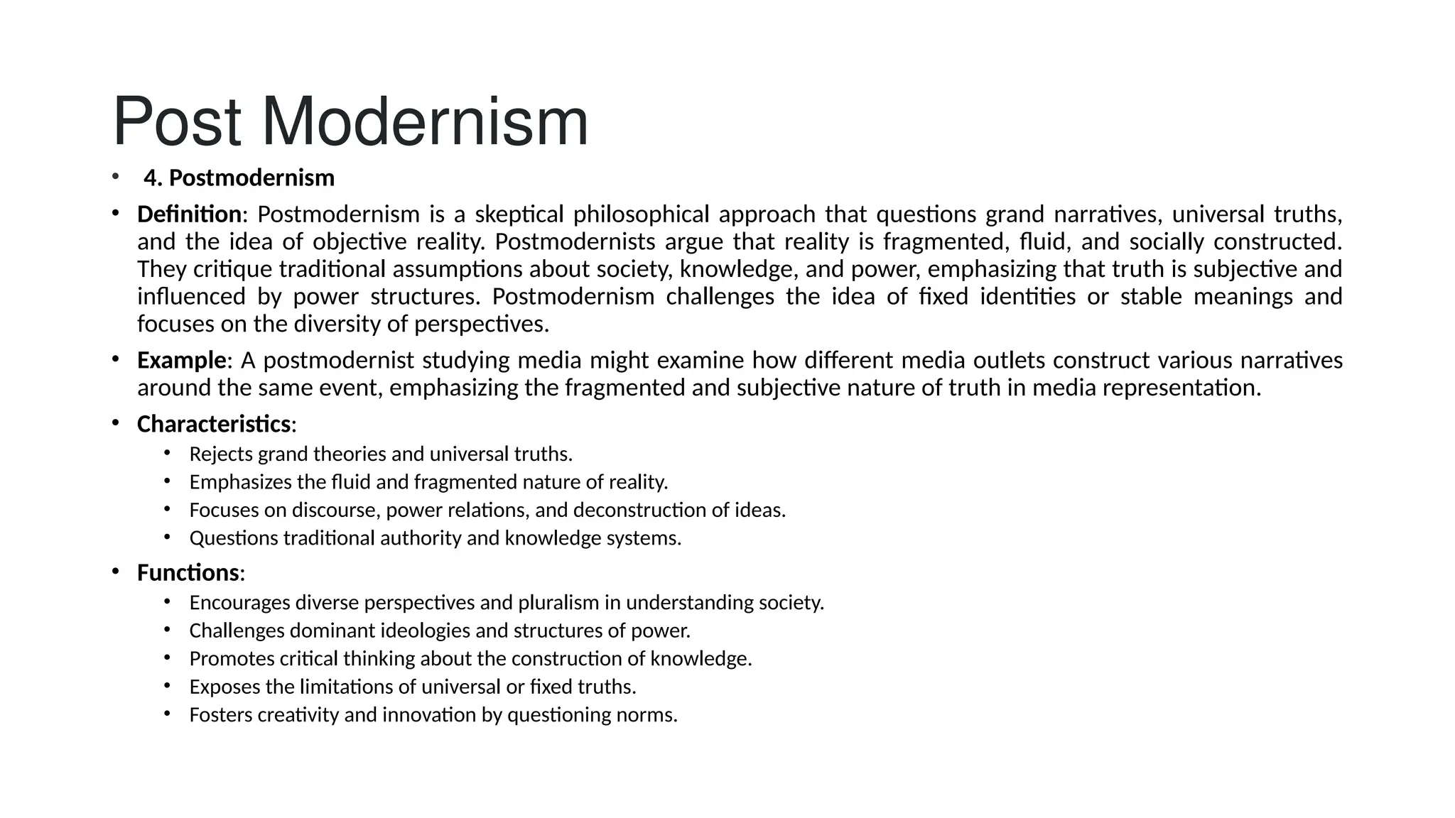 Post Modernism
• 4. Postmodernism
• Definition: Postmodernism is a skeptical philosophical approach that questions grand narratives, universal truths,
and the idea of objective reality. Postmodernists argue that reality is fragmented, fluid, and socially constructed.
They critique traditional assumptions about society, knowledge, and power, emphasizing that truth is subjective and
influenced by power structures. Postmodernism challenges the idea of fixed identities or stable meanings and
focuses on the diversity of perspectives.
• Example: A postmodernist studying media might examine how different media outlets construct various narratives
around the same event, emphasizing the fragmented and subjective nature of truth in media representation.
• Characteristics:
• Rejects grand theories and universal truths.
• Emphasizes the fluid and fragmented nature of reality.
• Focuses on discourse, power relations, and deconstruction of ideas.
• Questions traditional authority and knowledge systems.
• Functions:
• Encourages diverse perspectives and pluralism in understanding society.
• Challenges dominant ideologies and structures of power.
• Promotes critical thinking about the construction of knowledge.
• Exposes the limitations of universal or fixed truths.
• Fosters creativity and innovation by questioning norms.
 