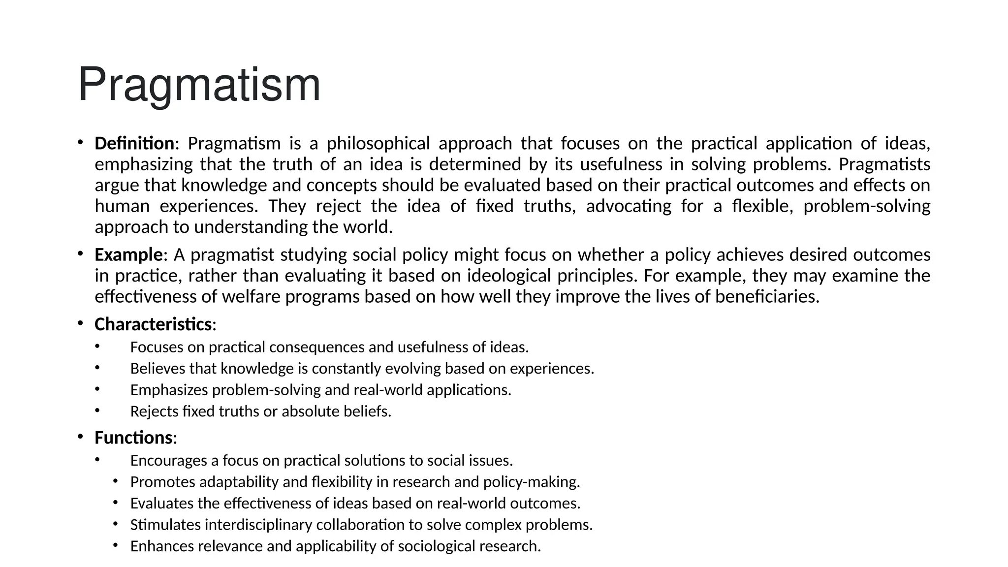 Pragmatism
• Definition: Pragmatism is a philosophical approach that focuses on the practical application of ideas,
emphasizing that the truth of an idea is determined by its usefulness in solving problems. Pragmatists
argue that knowledge and concepts should be evaluated based on their practical outcomes and effects on
human experiences. They reject the idea of fixed truths, advocating for a flexible, problem-solving
approach to understanding the world.
• Example: A pragmatist studying social policy might focus on whether a policy achieves desired outcomes
in practice, rather than evaluating it based on ideological principles. For example, they may examine the
effectiveness of welfare programs based on how well they improve the lives of beneficiaries.
• Characteristics:
• Focuses on practical consequences and usefulness of ideas.
• Believes that knowledge is constantly evolving based on experiences.
• Emphasizes problem-solving and real-world applications.
• Rejects fixed truths or absolute beliefs.
• Functions:
• Encourages a focus on practical solutions to social issues.
• Promotes adaptability and flexibility in research and policy-making.
• Evaluates the effectiveness of ideas based on real-world outcomes.
• Stimulates interdisciplinary collaboration to solve complex problems.
• Enhances relevance and applicability of sociological research.
 