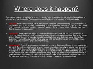 Where does it happen? 
Peer pressure can be present at school or within a broader community. It can affect people of 
all ages and backgrounds. Peer pressure can affect you in a number of different ways: 
Directly- Peer pressure can be as simple and direct as someone telling you what to do. It 
might be a good idea to talk to someone you trust if you feel threatened, or if you are being 
hurt or pressured into something you don’t want to do. You could talk to a family member, 
friend, teacher or counselor. 
Indirectly- Peer pressure might not always be obvious to you. It’s not uncommon for a 
group of friends to have particular habits or activities that they do together. But when you’re 
with a different group of friends, it might be unlikely that you do those same things. For 
example, you might only smoke when you are with certain friends, or you might be more 
likely to study when you are with other friends. 
Individually- Sometimes the pressure comes from you. Feeling different from a group can 
be hard. Sometimes this happens when people move to a new city or start a new school or 
job. This often means having to make new friends and fit into a new environment. To avoid 
feeling out of place, you might do things to make sure you feel like the rest of the group. 
When people feel unsure about themselves, they might be more likely to feel the effects of 
peer pressure. So therefore, they are also likely to take extreme measures in order to fit in, 
for example start taking drugs in order to look cool to a certain group at school. 
 