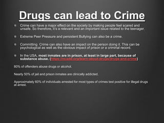 Drugs can lead to Crime 
Crime can have a major effect on the society by making people feel scared and 
unsafe. So therefore, it’s a relevant and an important issue related to the teenager. 
Extreme Peer Pressure and persistent Bullying can also be a crime. 
Committing Crime can also have an impact on the person doing it. This can be 
psychological as well as the obvious impact of prison or a criminal record. 
In the USA, most inmates are in prison, at least in large part, because of 
substance abuse. (https://ncadd.org/learn-about-drugs/drugs-and-crime) 
80% of offenders abuse drugs or alcohol. 
Nearly 50% of jail and prison inmates are clinically addicted. 
Approximately 60% of individuals arrested for most types of crimes test positive for illegal drugs 
at arrest. 
 