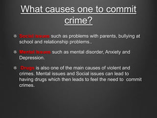 What causes one to commit 
crime? 
Social issues such as problems with parents, bullying at 
school and relationship problems.. 
Mental Issues such as mental disorder, Anxiety and 
Depression. 
Drugs is also one of the main causes of violent and 
crimes. Mental issues and Social issues can lead to 
having drugs which then leads to feel the need to commit 
crimes. 
 