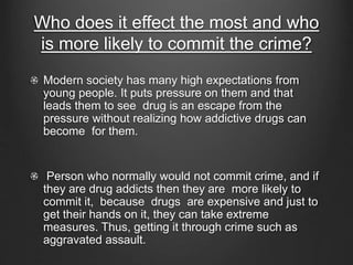 Who does it effect the most and who 
is more likely to commit the crime? 
Modern society has many high expectations from 
young people. It puts pressure on them and that 
leads them to see drug is an escape from the 
pressure without realizing how addictive drugs can 
become for them. 
Person who normally would not commit crime, and if 
they are drug addicts then they are more likely to 
commit it, because drugs are expensive and just to 
get their hands on it, they can take extreme 
measures. Thus, getting it through crime such as 
aggravated assault. 
 
