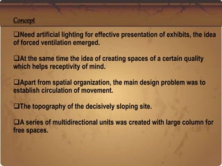 Concept
Need artificial lighting for effective presentation of exhibits, the idea
of forced ventilation emerged.
At the same time the idea of creating spaces of a certain quality
which helps receptivity of mind.
Apart from spatial organization, the main design problem was to
establish circulation of movement.
The topography of the decisively sloping site.
A series of multidirectional units was created with large column for
free spaces.
 