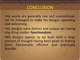 CONCLUSION
•His works are generally raw and unemotional.
Yet he managed to make his designs appealing
and welcoming.
•His designs were distinct and unique yet having
one thing similar- functionalism.
•His designs appear to be built with a large
amount of thought having been given to making
them functionally efficient and practically
feasible.
 