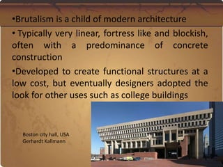 •Brutalism is a child of modern architecture
• Typically very linear, fortress like and blockish,
often with a predominance of concrete
construction
•Developed to create functional structures at a
low cost, but eventually designers adopted the
look for other uses such as college buildings
Boston city hall, USA
Gerhardt Kallmann
 