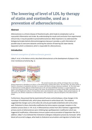 The lowering of level of LDL by therapy
of statin and ezetimibe, used as a
prevention of atherosclerosis.
Abstract
Atherosclerosis is a chronic disease of thearterial walls, which leads to complication such as
myocardial inflammation and strake. By understanding the results and conclusion from experimental
clinical trials, it may be possible to preventatherosclerosis. Most important is to understand the
biological principles behind atherosclerosisgenesis because it provides us with information of
possible ways to overcome obstacles and bring the solution of lowering LDL-lower density
lipoprotein which is cholesterol, which is responsible for atherosclerosis.

Introduction
General conception of atherosclerosis genesis.

Libby P. et.al, in the Nature article, described atherosclerosis as the development of plaque in the
inner membrane of arteries (fig. 1).




                                                        The normal muscular artery and the cell changes that occur during
disease progression to thrombosis are shown. a, The normal artery contains three layers. The inner layer, the tunica intima, is
lined by a monolayer of endothelial cells that is in contact with blood overlying a basement membrane. b, The initial steps
of atherosclerosis include adhesion of blood leukocytes to the activated endothelial monolayer. c, Lesion progression
involves the migration of SMCs from the media to the intima, the proliferation of resident intimal SMCs and media-derived
SMCs, and the heightened synthesis of extracellular matrix macromolecules such as collagen, elastin and proteoglycans. d,
Thrombosis, the ultimate complication of atherosclerosis, often complicates a physical disruption of the atherosclerotic
plaque.

Furthermore, they proved that by examinationof humans and animalswas a show changes in the
monolayer of endothelial cells, which poses attachment to white blood cells. This evidence
suggested that changes such as this allow LDL entry by permeable endothelial cells to the artery
wall. Cholesterol is there chemically modification by intima express scavenger receptors in the
oxidation process.Davis Jr. H.R. et.al, in Atherosclerosis articles from 2011 had been suggested that
primary events of atherosclerosis were inhibiting Apo-apolilipoprotein modification which was
triggered of modification, inflammatory immune system and accumulation of lipoprotein like LDL.In
addition, Libby P. et.al, believed that cholesterol undergoes endocytosis process by monocyte- white
blood cell occurred in plague, what leads to cholesterol accumulation and migration to feather level
 