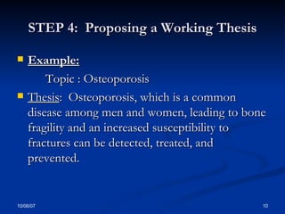 STEP 4:  Proposing a Working Thesis Example: Topic : Osteoporosis Thesis :  Osteoporosis, which is a common disease among men and women, leading to bone fragility and an increased susceptibility to fractures can be detected, treated, and prevented.  