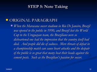 STEP 5: Note Taking   ORIGINAL PARAGRAPH When the Maracana soccer stadium in Rio De Janeiro, Brazil was opened to the public in 1950, and Brazil lost the World Cup to the Uruguayan team, the Brazilians were so disheartened one had the impression that the country itself had died.  And people did die of sadness.  Mere threats of defeat in a championship match can cause heart attacks and the despair of the public is so great that many beat their heads against the cement posts.  Such as the Brazilian’s passion for soccer . 