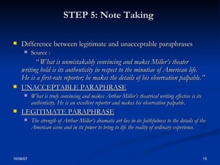 STEP 5: Note Taking   Difference between legitimate and unacceptable paraphrases Source : “  What is unmistakably convincing and makes Miller’s theater writing hold is its authenticity in respect to the minutiae of American life.  He is a first-rate reporter; he makes the details of his observation palpable.’’ UNACCEPTABLE PARAPHRASE What is truly convincing and makes Arthur Miller’s theatrical writing effective is its authenticity. He is an excellent reporter and makes his observation palpable . LEGITIMATE PARAPHRASE The strength of Arthur Miller’s dramatic art lies in its faithfulness to the details of the American scene and in its power to bring to life the reality of ordinary experience. 