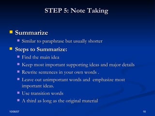 STEP 5: Note Taking   Summarize  Similar to paraphrase but usually shorter Steps to Summarize: Find the main idea Keep most important supporting ideas and major details Rewrite sentences in your own words .  Leave out unimportant words and  emphasize most important ideas. Use transition words A third as long as the original material 