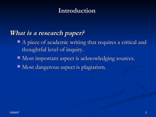 Introduction   What is a research paper? A piece of academic writing that requires a critical and thoughtful level of inquiry.  Most important aspect is acknowledging sources.  Most dangerous aspect is plagiarism. 