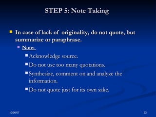 STEP 5: Note Taking   In case of lack of  originality, do not quote, but   summarize or paraphrase.  Note:  Acknowledge source.  Do not use too many quotations.  Synthesize, comment on and analyze the information.  Do not quote just for its own sake. 
