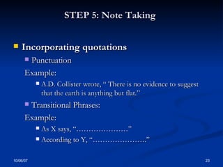 STEP 5: Note Taking   Incorporating quotations Punctuation Example: A.D. Collister wrote, “ There is no evidence to suggest that the earth is anything but flat.” Transitional Phrases: Example: As X says, “…………………” According to Y, “………………….” 