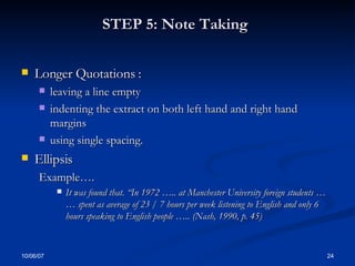 STEP 5: Note Taking   Longer Quotations : leaving a line empty indenting the extract on both left hand and right hand margins using single spacing. Ellipsis Example…. It was found that. “In 1972 ….. at Manchester University foreign students …… spent as average of 23 / 7 hours per week listening to English and only 6 hours speaking to English people ….. (Nash, 1990, p. 45) 