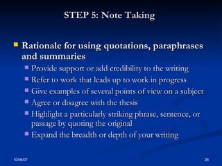 STEP 5: Note Taking   Rationale for using quotations, paraphrases and summaries Provide support or add credibility to the writing Refer to work that leads up to work in progress  Give examples of several points of view on a subject Agree or disagree with the thesis  Highlight a particularly striking phrase, sentence, or passage by quoting the original  Expand the breadth or depth of your writing 