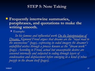 STEP 5: Note Taking   Frequently intertwine summaries, paraphrases, and quotations to make the writing smooth.  Example: In his famous and influential work  On the Interpretation of Dreams,  Sigmund Freud argues that dreams are the “royal road to the unconscious” (page), expressing in coded imagery the dreamer’s unfulfilled wishes through a process known as the “dream work” (page). According to Freud, actual but unacceptable desires are censored internally and subjected to coding through layers of condensation and displacement before emerging in a kind of rebus puzzle in the dream itself (pages).   
