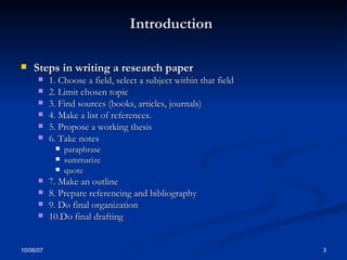 Introduction   Steps in writing a research paper 1. Choose a field, select a subject within that field  2. Limit chosen topic 3. Find sources (books, articles, journals)  4. Make a list of references. 5. Propose a working thesis 6. Take notes paraphrase summarize quote 7. Make an outline 8. Prepare referencing and bibliography 9. Do final organization 10.Do final drafting 