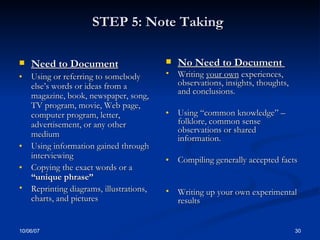 STEP 5: Note Taking   Need to Document Using or referring to somebody else’s words or ideas from a magazine, book, newspaper, song, TV program, movie, Web page, computer program, letter, advertisement, or any other medium  Using information gained through interviewing  Copying the exact words or a  “unique phrase” Reprinting diagrams, illustrations, charts, and pictures  No Need to Document  Writing  your own  experiences, observations, insights, thoughts, and conclusions. Using “common knowledge” – folklore, common sense observations or shared information. Compiling generally accepted facts Writing up your own experimental results  