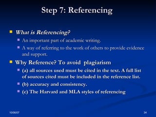 Step 7: Referencing  What is Referencing? An important part of academic writing.  A way of referring to the work of others to provide evidence and support. Why Reference? To avoid  plagiarism (a) all sources used must be cited in the text. A full list of sources cited must be included in the reference list. (b) accuracy and consistency. (c) The Harvard and MLA styles of referencing  