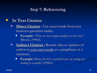 Step 7: Referencing  In Text Citation Direct Citation  :   Use exact words from text between quotation marks. Example:  “There are not enough examples in this essay”,  (Brown, 1998:4). Indirect Citation :   Rewrite idea or opinion of author in  your own words  as a paraphrase or a summary. Example:  Brown felt that a particular piece of writing was lacking in examples  (1998:4). 
