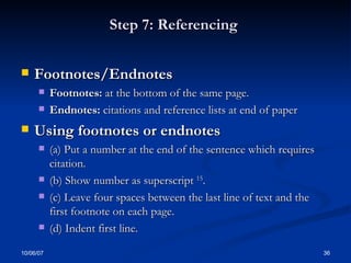 Step 7: Referencing  Footnotes/Endnotes Footnotes:  at the bottom of the same page. Endnotes:  citations and reference lists at end of paper Using footnotes or endnotes (a) Put a number at the end of the sentence which requires citation.  (b) Show number as superscript  15 .  (c) Leave four spaces between the last line of text and the first footnote on each page.  (d) Indent first line. 