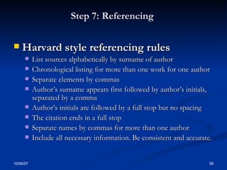 Step 7: Referencing  Harvard style referencing rules List sources alphabetically by surname of author Chronological listing for more than one work for one author Separate elements by commas  Author’s surname appears first followed by author’s initials, separated by a comma Author’s initials are followed by a full stop but no spacing The citation ends in a full stop Separate names by commas for more than one author  Include all necessary information. Be consistent and accurate. 