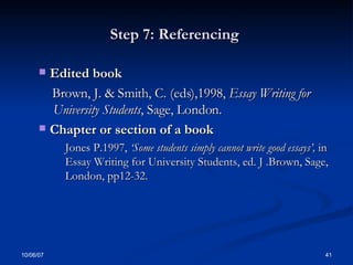 Step 7: Referencing  Edited book Brown, J. & Smith, C. (eds),1998,  Essay Writing for  University Students , Sage, London. Chapter or section of a book  Jones P.1997,  ‘Some students simply cannot write good essays’,  in Essay Writing for University Students, ed. J .Brown, Sage, London, pp12-32. 