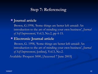 Step 7: Referencing  Journal article  Brown, G.1998, ‘Some things are better left unsaid: An introduction to the art of minding your own business’,  Journal of Self Improvement , Vol.3, No.2, pp 4-15. Electronic Journal article  Brown, G. 1998, ‘Some things are better left unsaid: An introduction to the art of minding your own business’,  Journal of Self Improvement , [online], Vol.3, No.2. Available: Proquest 5000, [Accessed 7 June 2003] 